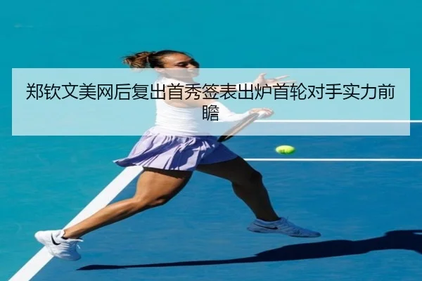 郑钦文美网后复出首秀签表出炉首轮对手实力前瞻